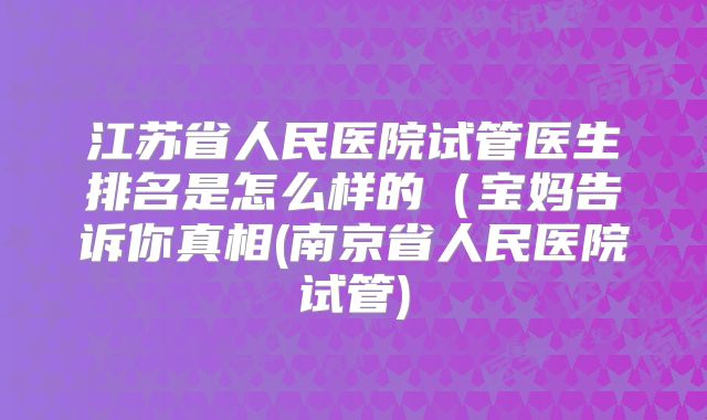 江苏省人民医院试管医生排名是怎么样的（宝妈告诉你真相(南京省人民医院试管)