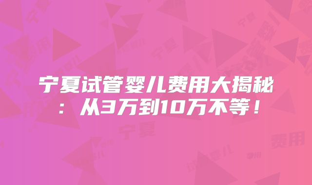 宁夏试管婴儿费用大揭秘：从3万到10万不等！