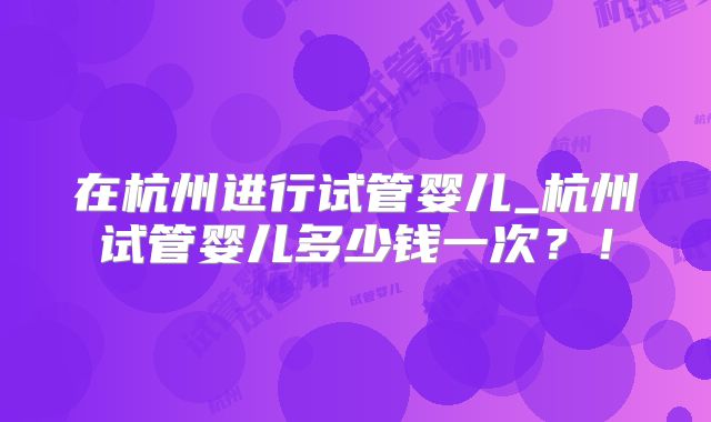 在杭州进行试管婴儿_杭州试管婴儿多少钱一次？！