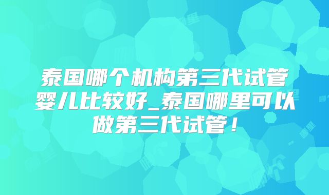 泰国哪个机构第三代试管婴儿比较好_泰国哪里可以做第三代试管!