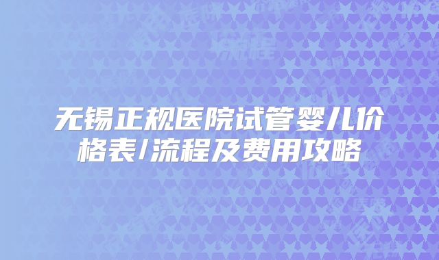 无锡正规医院试管婴儿价格表/流程及费用攻略