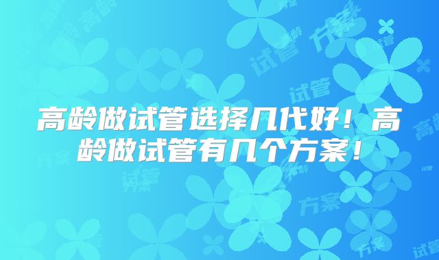 高龄做试管选择几代好！高龄做试管有几个方案！