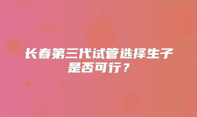长春第三代试管选择生子是否可行？