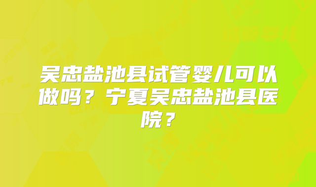 吴忠盐池县试管婴儿可以做吗?宁夏吴忠盐池县医院?