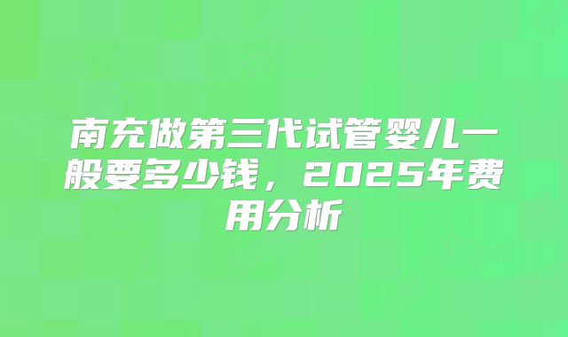 南充做第三代试管婴儿一般要多少钱，2025年费用分析
