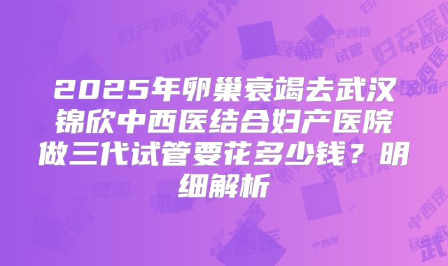 2025年卵巢衰竭去武汉锦欣中西医结合妇产医院做三代试管要花多少钱？明细解析