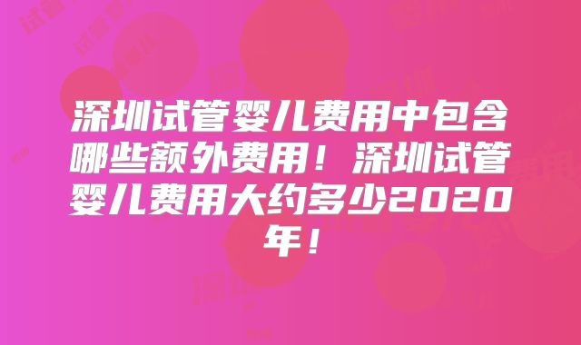 深圳试管婴儿费用中包含哪些额外费用！深圳试管婴儿费用大约多少2020年！