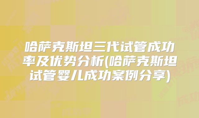 哈萨克斯坦三代试管成功率及优势分析(哈萨克斯坦试管婴儿成功案例分享)