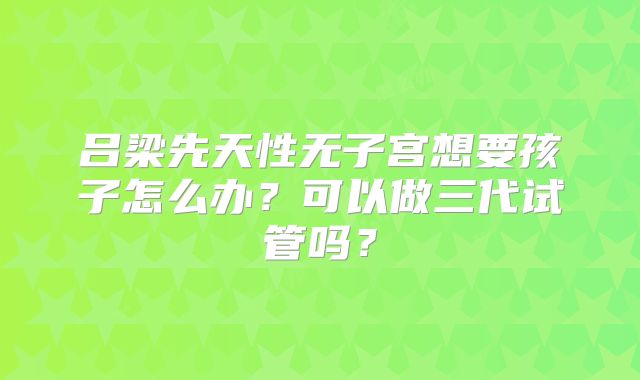 吕梁先天性无子宫想要孩子怎么办?可以做三代试管吗?
