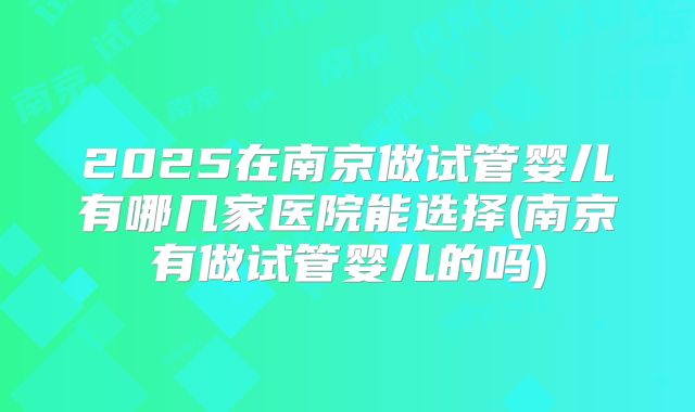 2025在南京做试管婴儿有哪几家医院能选择(南京有做试管婴儿的吗)