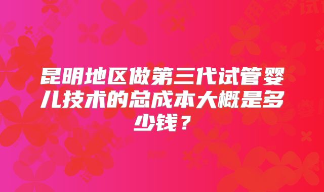 昆明地区做第三代试管婴儿技术的总成本大概是多少钱？