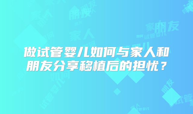 做试管婴儿如何与家人和朋友分享移植后的担忧？