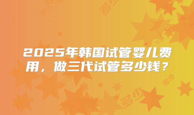 2025年韩国试管婴儿费用，做三代试管多少钱？