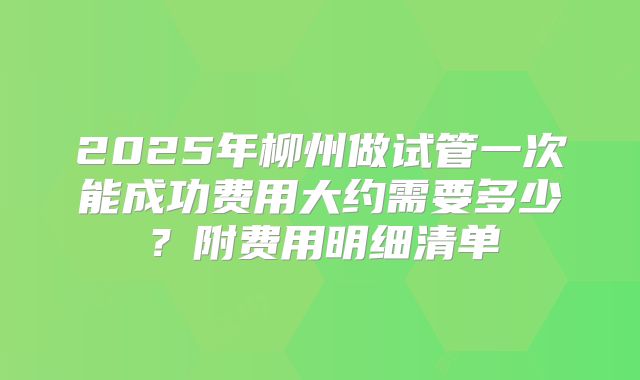 2025年柳州做试管一次能成功费用大约需要多少？附费用明细清单