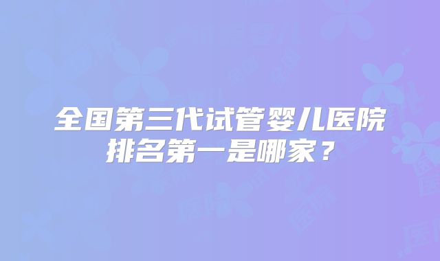 全国第三代试管婴儿医院排名第一是哪家？