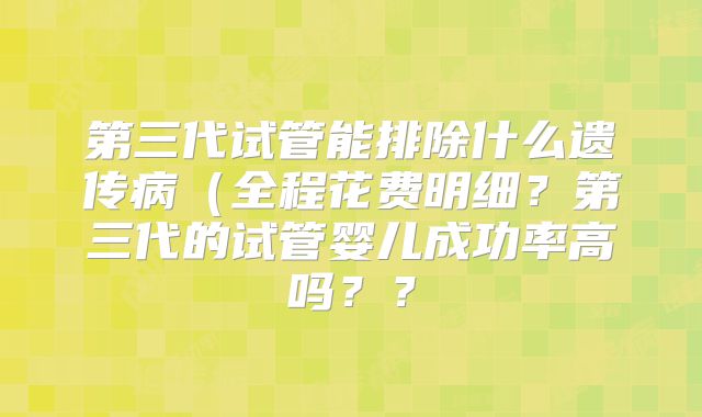 第三代试管能排除什么遗传病(全程花费明细?第三代的试管婴儿成功率高吗??