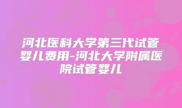 河北医科大学第三代试管婴儿费用-河北大学附属医院试管婴儿