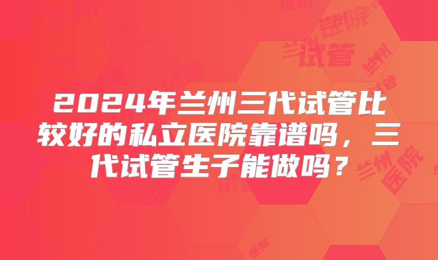 2024年兰州三代试管比较好的私立医院靠谱吗,三代试管生子能做吗?