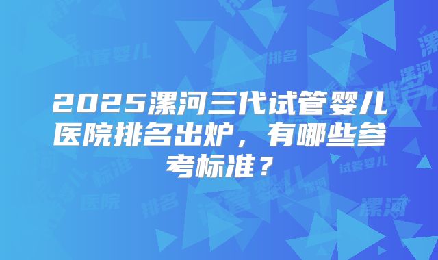 2025漯河三代试管婴儿医院排名出炉，有哪些参考标准？