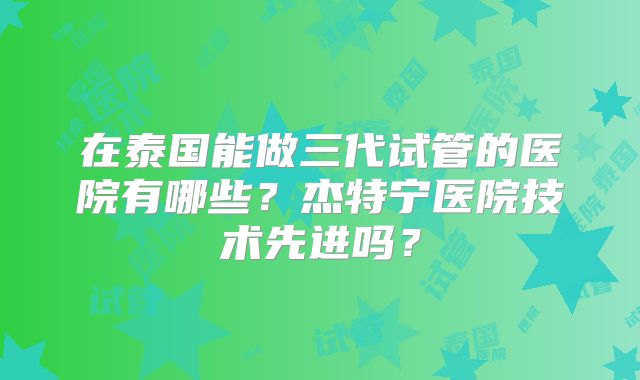 在泰国能做三代试管的医院有哪些?杰特宁医院技术先进吗?