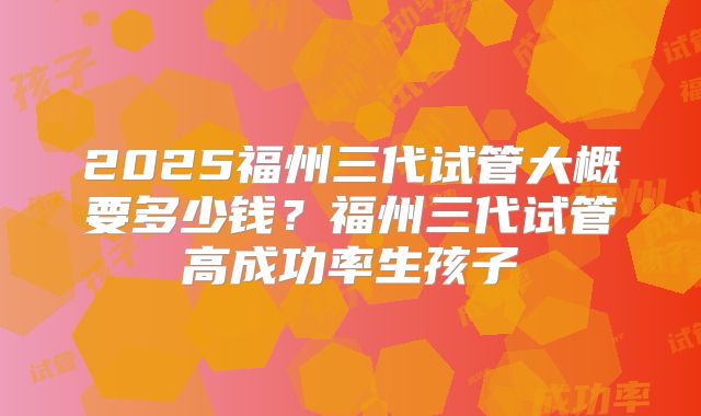2025福州三代试管大概要多少钱？福州三代试管高成功率生孩子
