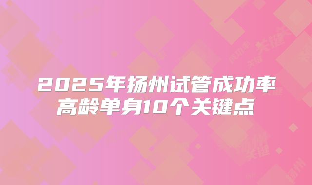 2025年扬州试管成功率高龄单身10个关键点