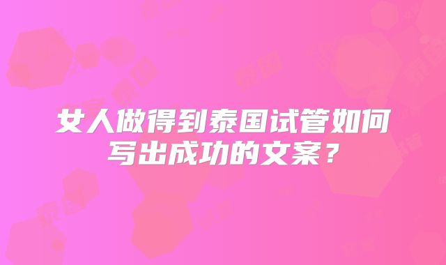 女人做得到泰国试管如何写出成功的文案？