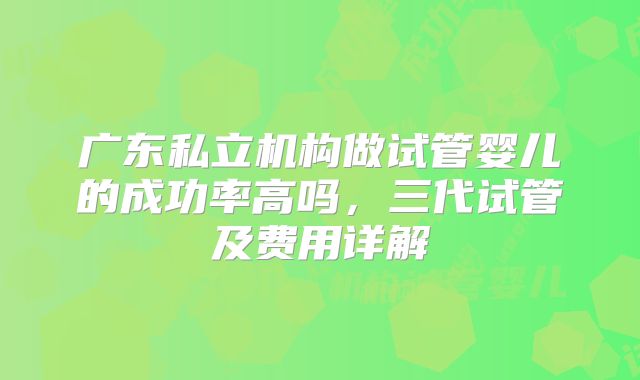 广东私立机构做试管婴儿的成功率高吗,三代试管及费用详解