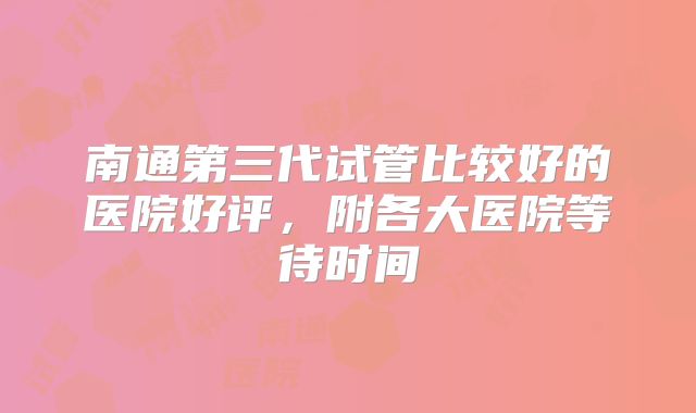 南通第三代试管比较好的医院好评，附各大医院等待时间