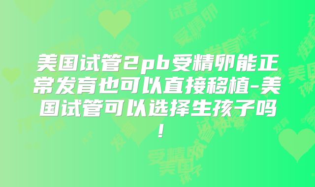 美国试管2pb受精卵能正常发育也可以直接移植-美国试管可以选择生孩子吗!