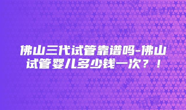 佛山三代试管靠谱吗-佛山试管婴儿多少钱一次？！