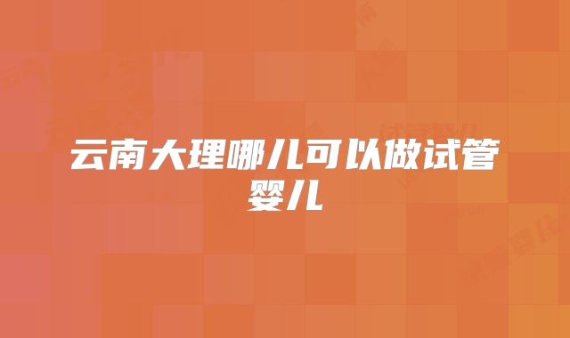 云南大理哪儿可以做试管婴儿