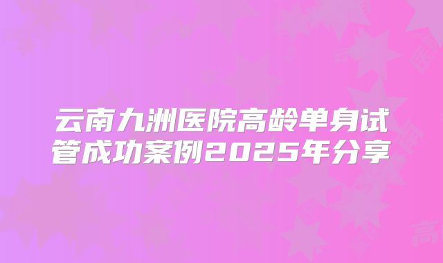 云南九洲医院高龄单身试管成功案例2025年分享