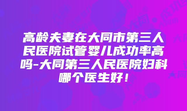 高龄夫妻在大同市第三人民医院试管婴儿成功率高吗-大同第三人民医院妇科哪个医生好！