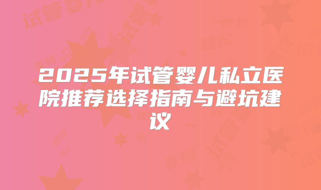2025年试管婴儿私立医院推荐选择指南与避坑建议