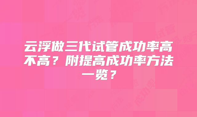 云浮做三代试管成功率高不高？附提高成功率方法一览？