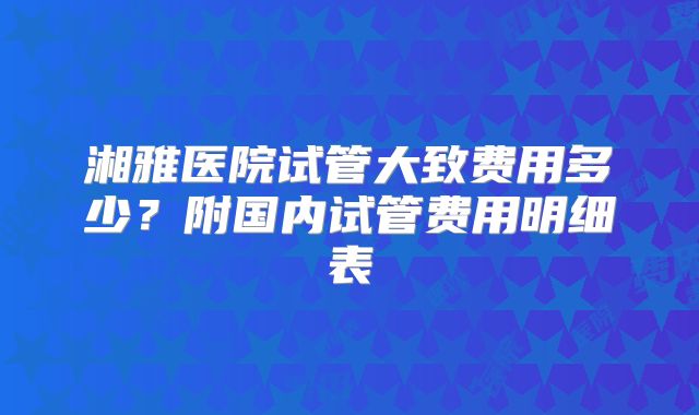 湘雅医院试管大致费用多少？附国内试管费用明细表