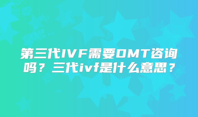 第三代IVF需要DMT咨询吗？三代ivf是什么意思？
