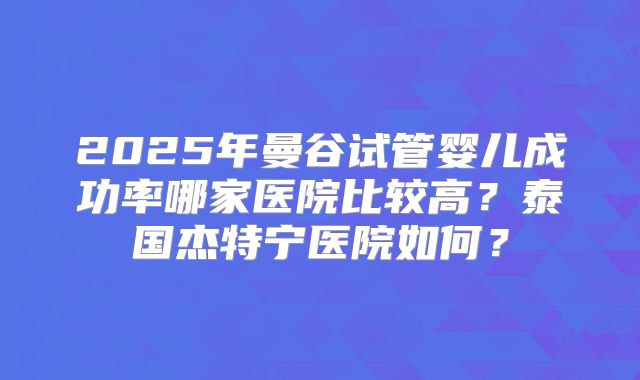 2025年曼谷试管婴儿成功率哪家医院比较高？泰国杰特宁医院如何？