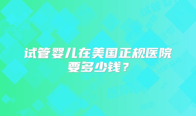 试管婴儿在美国正规医院要多少钱?