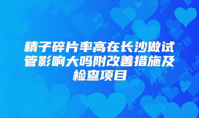 精子碎片率高在长沙做试管影响大吗附改善措施及检查项目