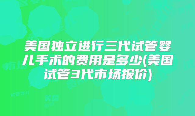 美国独立进行三代试管婴儿手术的费用是多少(美国试管3代市场报价)