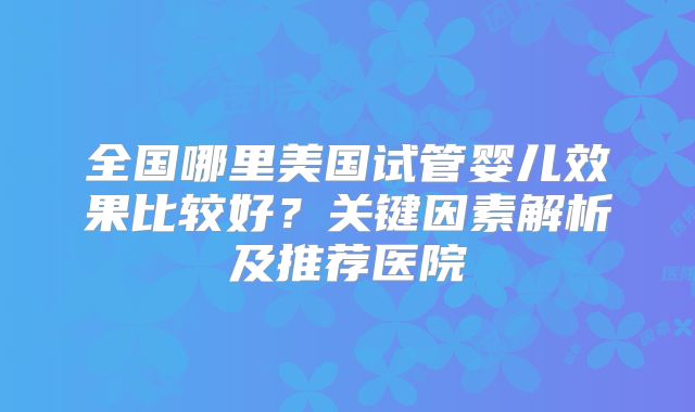 全国哪里美国试管婴儿效果比较好？关键因素解析及推荐医院