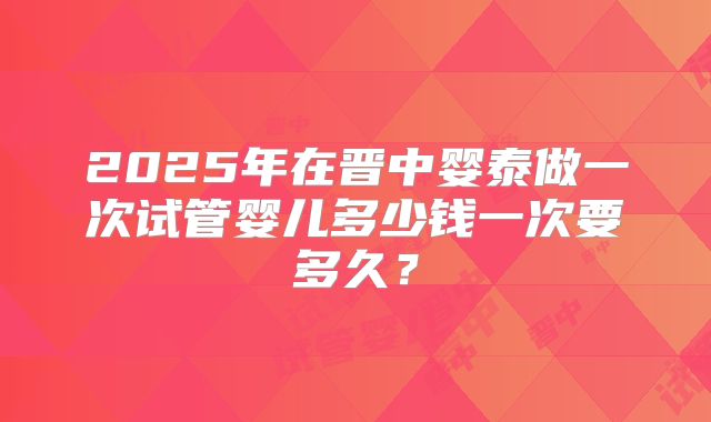 2025年在晋中婴泰做一次试管婴儿多少钱一次要多久？