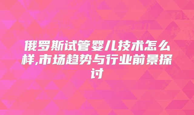 俄罗斯试管婴儿技术怎么样,市场趋势与行业前景探讨