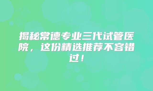揭秘常德专业三代试管医院，这份精选推荐不容错过！