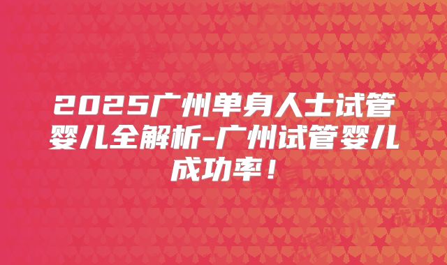 2025广州单身人士试管婴儿全解析-广州试管婴儿成功率！