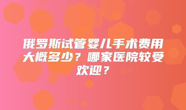 俄罗斯试管婴儿手术费用大概多少？哪家医院较受欢迎？