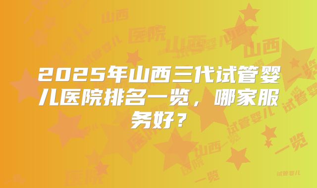 2025年山西三代试管婴儿医院排名一览，哪家服务好？