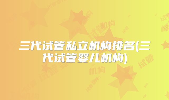 三代试管私立机构排名(三代试管婴儿机构)
